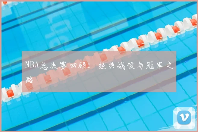 NBA总决赛回顾:经典战役与冠军之路