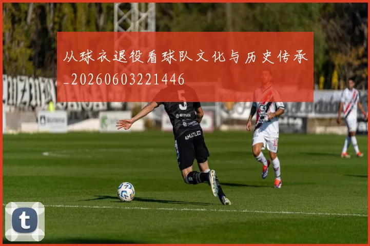 从球衣退役看球队文化与历史传承_20260603221446