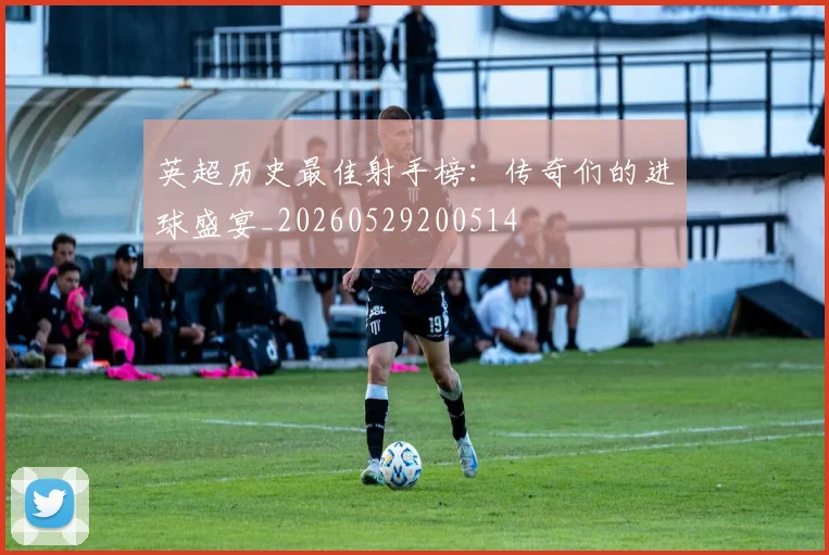英超历史最佳射手榜：传奇们的进球盛宴_20260529200514