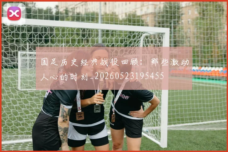 国足历史经典战役回顾：那些激动人心的时刻_20260523195455