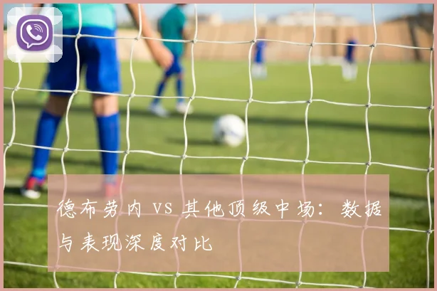 德布劳内 vs 其他顶级中场：数据与表现深度对比