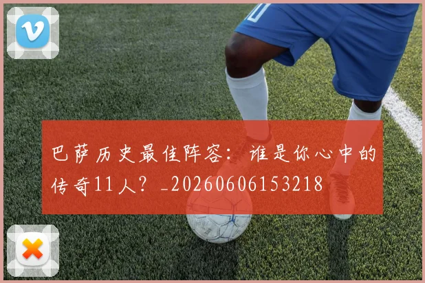 巴萨历史最佳阵容：谁是你心中的传奇11人？_20260606153218