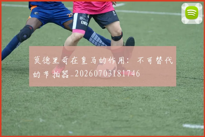 莫德里奇在皇马的作用：不可替代的节拍器_20260703181746