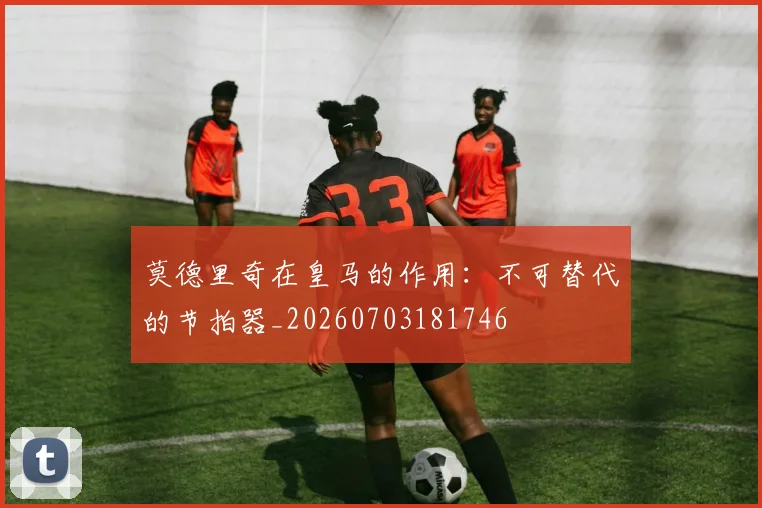 莫德里奇在皇马的作用：不可替代的节拍器_20260703181746