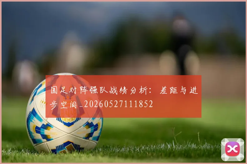 国足对阵强队战绩分析:差距与进步空间_20260527111852