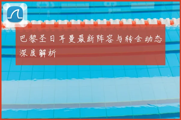巴黎圣日耳曼最新阵容与转会动态深度解析